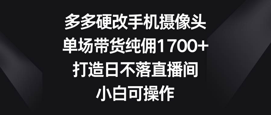 多多硬改手机摄像头，单场带货纯佣1700+，打造日不落直播间，小白可操作-学途在线