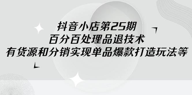 抖音小店-第25期，百分百处理品退技术，有货源和分销实现单品爆款打造玩法-学途在线