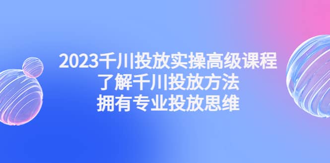 2023千川投放实操高级课程：了解千川投放方法，拥有专业投放思维-学途在线