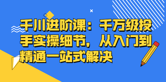 千川进阶课：千川投放细节实操，从入门到精通一站式解决-学途在线