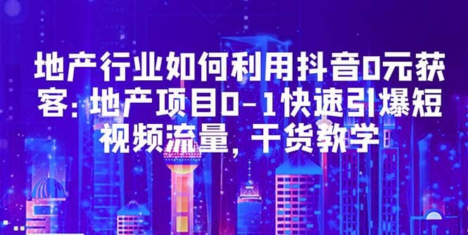地产行业如何利用抖音0元获客：地产项目0-1快速引爆短视频流量，干货教学-学途在线
