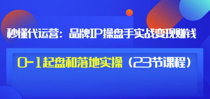 秒懂代运营：品牌IP操盘手实战赚钱，0-1起盘和落地实操（23节课程）价值199-学途在线