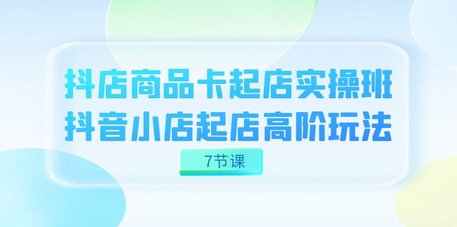 抖店-商品卡起店实战班，抖音小店起店高阶玩法（7节课）-学途在线