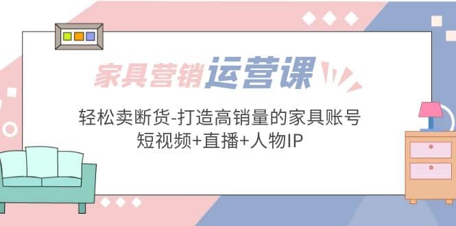 家具营销·运营实战 轻松卖断货-打造高销量的家具账号(短视频+直播+人物IP)-学途在线