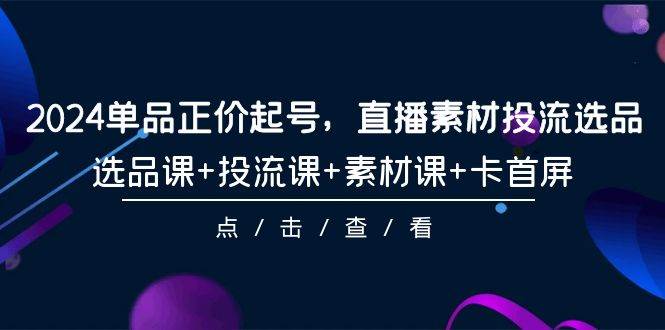 2024单品正价起号，直播素材投流选品，选品课+投流课+素材课+卡首屏-101节-学途在线