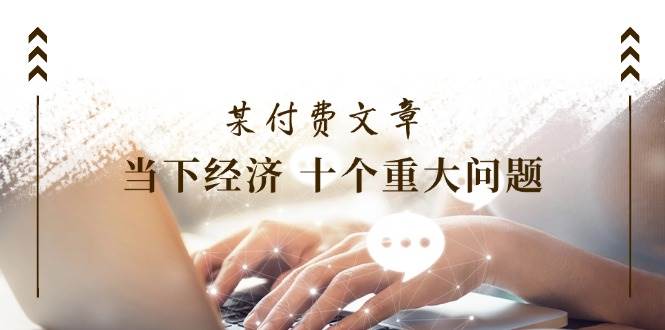 某付费文章《当下经济 十个重大问题》覆盖了大家关心的全部经济类话题-学途在线