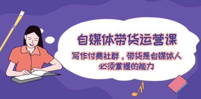 自媒体带货运营课：写作付费社群，带货是自媒体人必须掌握的能力-学途在线