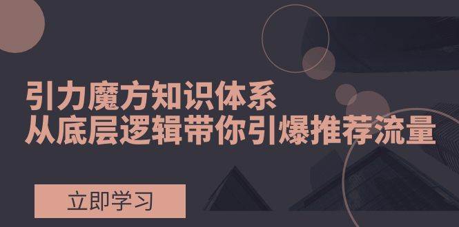 引力魔方知识体系，从底层逻辑带你引爆荐推流量！-学途在线