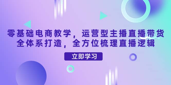 零基础电商教学，运营型主播直播带货全体系打造，全方位梳理直播逻辑-学途在线