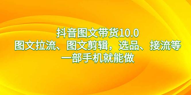 抖音图文带货10.0，图文拉流、图文剪辑，选品、接流等，一部手机就能做-学途在线