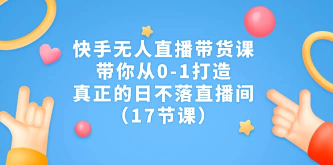 快手无人直播带货课，带你从0-1打造，真正的日不落直播间（17节课）-学途在线