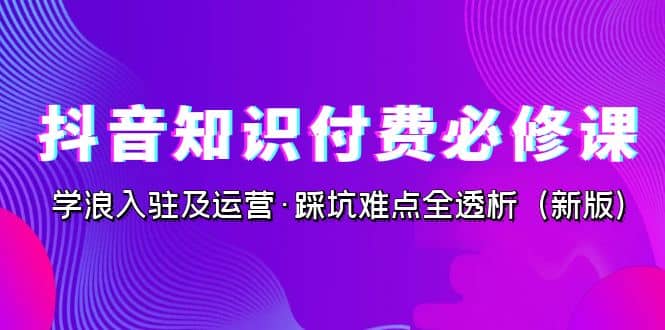 抖音·知识付费·必修课，学浪入驻及运营·踩坑难点全透析（2023新版）-学途在线