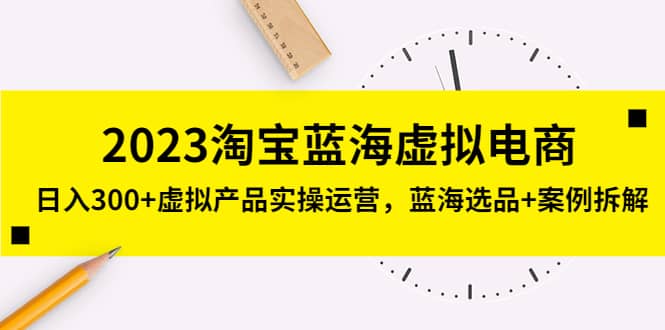 2023淘宝蓝海虚拟电商，虚拟产品实操运营，蓝海选品+案例拆解-学途在线