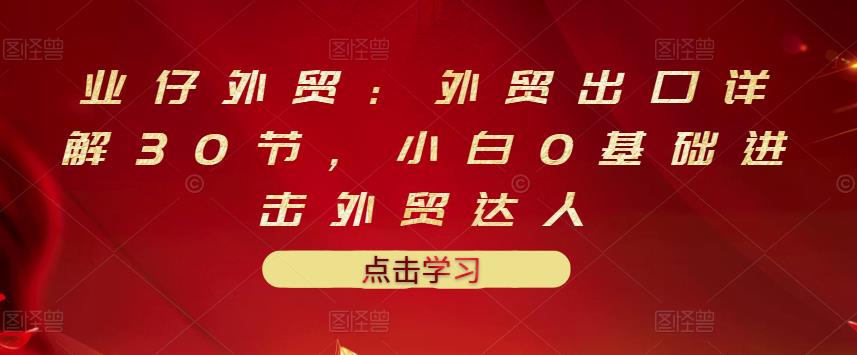 业仔外贸：外贸出口详解30节，小白0基础进击外贸达人 价值666元-学途在线