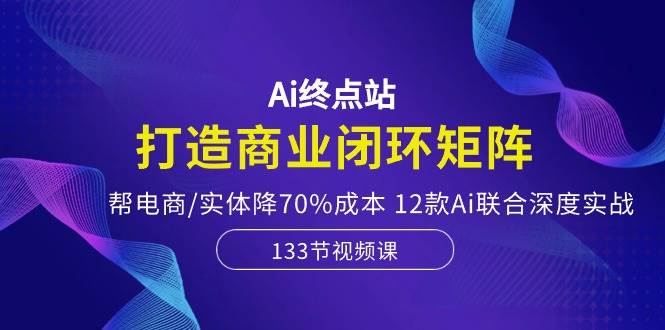 Ai终点站，打造商业闭环矩阵，帮电商/实体降70%成本，12款Ai联合深度实战-学途在线