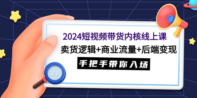 2024短视频带货内核线上课：卖货逻辑+商业流量+后端变现，手把手带你入场-学途在线