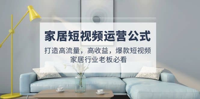 家居短视频运营公式：打造高流量，高收益，爆款短视频 家居行业老板必看-学途在线