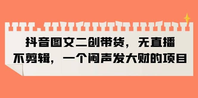 抖音图文二创带货，无直播，不剪辑，一个闷声发大财的项目-学途在线