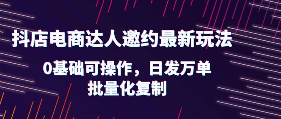 抖店电商达人邀约最新玩法，0基础可操作，日发万单，批量化复制-学途在线