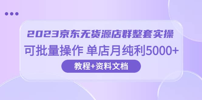 2023京东-无货源店群整套实操 可批量操作 单店月纯利5000+63节课+资料文档-学途在线
