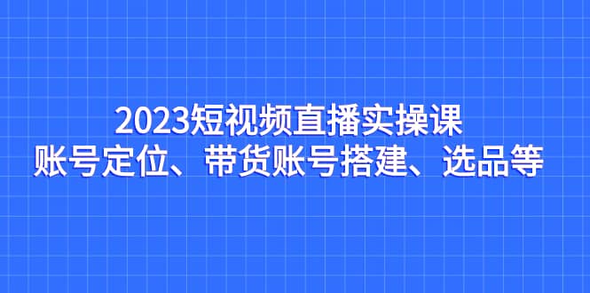 2023短视频直播实操课，账号定位、带货账号搭建、选品等-学途在线
