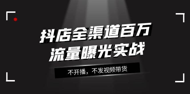 抖店-全渠道百万流量曝光实战，不开播，不发视频带货（16节课）-学途在线