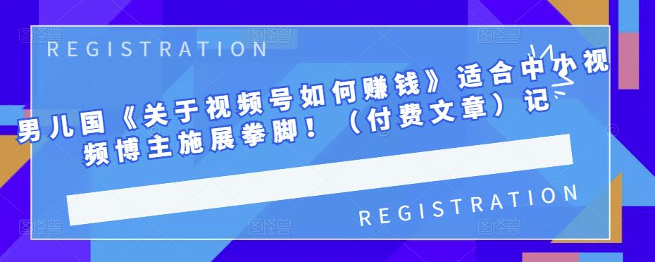男儿国《关于视频号如何赚钱》适合中小视频博主施展拳脚！（付费文章）-学途在线